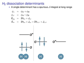 H2 dissociation determinants
A single determinant has a spurious J integral at long range
ψσ = φA + φB
ψσ∗ = φA − φB
Eeq = 2hσσ + Jσσ
E∞ = 2hσσ + Jσσ = 2hσ∗σ∗ + Jσ∗σ∗
 