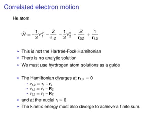 Correlated electron motion
He atom
ˆH = −
1
2
2
1 −
Z
r1Z
−
1
2
2
2 −
Z
r2Z
+
1
r1,2
This is not the Hartree-Fock Hamiltonian
There is no analytic solution
We must use hyrdrogen atom solutions as a guide
The Hamiltonian diverges at r1,2 = 0
r1,2 = r1 − r2
r1Z = r1 − RZ
r2Z = r2 − RZ
and at the nuclei ri = 0.
The kinetic energy must also diverge to achieve a ﬁnite sum.
 