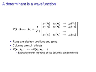 A determinant is a wavefunction
Ψ(x1, x2, . . . , xn) =
1
√
n!
χ1(x1) χ2(x1) · · · χn(x1)
χ1(x2) χ2(x2) · · · χn(x2)
...
... · · ·
...
χ1(xn) χ2(xn) · · · χn(xn)
Rows are electron positions and spins
Columns are spin orbitals
Ψ(x1, x2, . . . ) = −Ψ(x2, x1, . . . )
Exchange either two rows or two columns: antisymmetric
 
