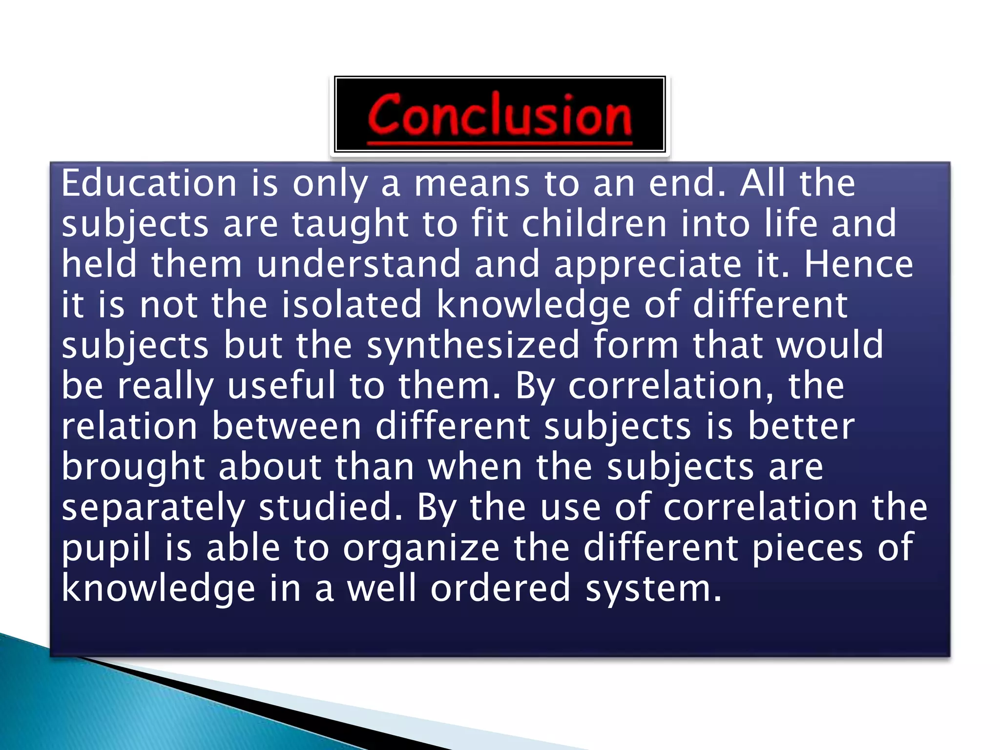 Education is only a means to an end. All the
subjects are taught to fit children into life and
held them understand and appreciate it. Hence
it is not the isolated knowledge of different
subjects but the synthesized form that would
be really useful to them. By correlation, the
relation between different subjects is better
brought about than when the subjects are
separately studied. By the use of correlation the
pupil is able to organize the different pieces of
knowledge in a well ordered system.
 