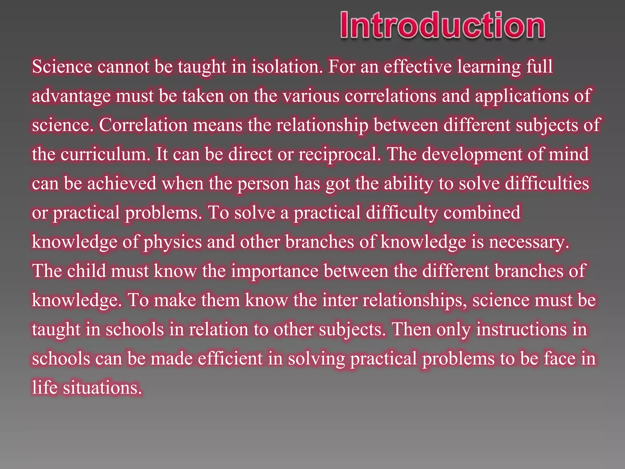 Science cannot be taught in isolation. For an effective learning full
advantage must be taken on the various correlations and applications of
science. Correlation means the relationship between different subjects of
the curriculum. It can be direct or reciprocal. The development of mind
can be achieved when the person has got the ability to solve difficulties
or practical problems. To solve a practical difficulty combined
knowledge of physics and other branches of knowledge is necessary.
The child must know the importance between the different branches of
knowledge. To make them know the inter relationships, science must be
taught in schools in relation to other subjects. Then only instructions in
schools can be made efficient in solving practical problems to be face in
life situations.
 