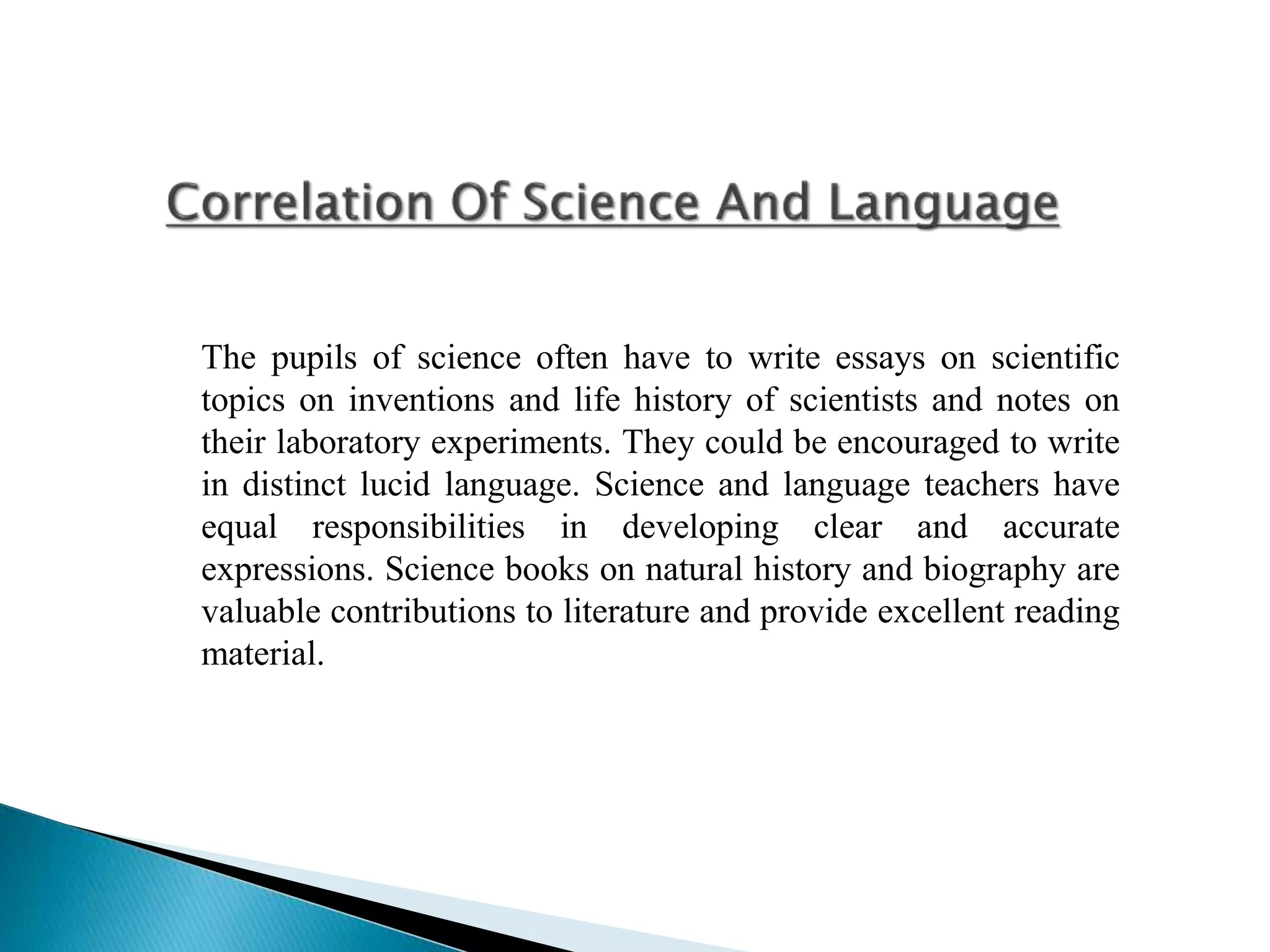 The pupils of science often have to write essays on scientific
topics on inventions and life history of scientists and notes on
their laboratory experiments. They could be encouraged to write
in distinct lucid language. Science and language teachers have
equal responsibilities in developing clear and accurate
expressions. Science books on natural history and biography are
valuable contributions to literature and provide excellent reading
material.
 