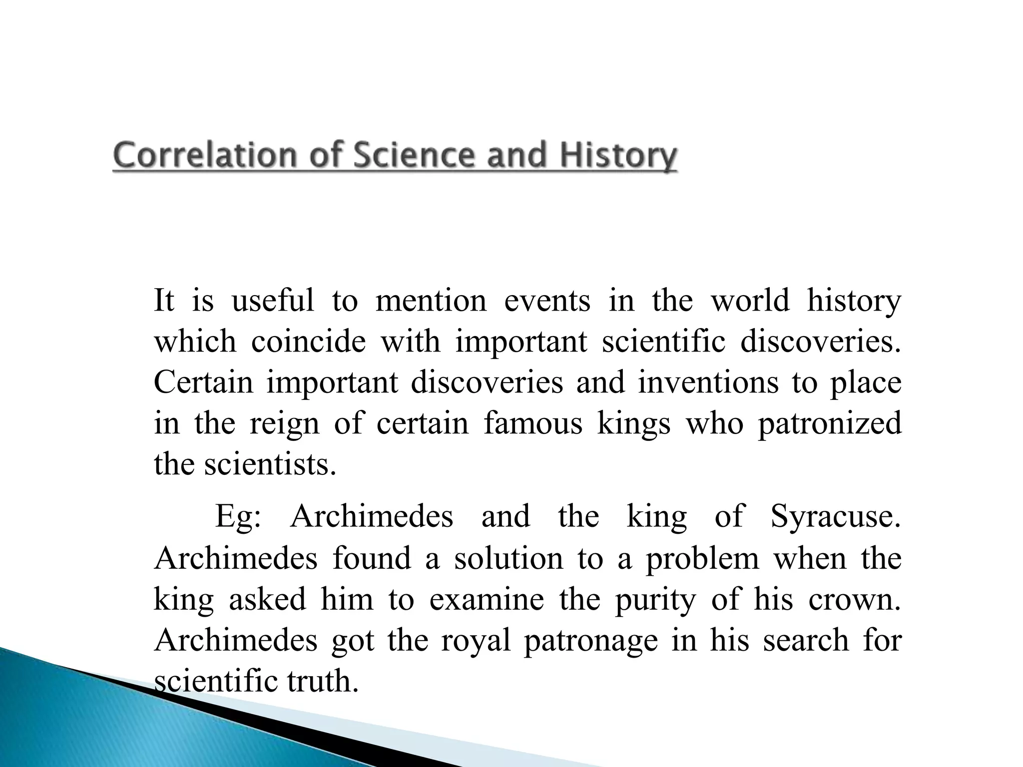 It is useful to mention events in the world history
which coincide with important scientific discoveries.
Certain important discoveries and inventions to place
in the reign of certain famous kings who patronized
the scientists.
Eg: Archimedes and the king of Syracuse.
Archimedes found a solution to a problem when the
king asked him to examine the purity of his crown.
Archimedes got the royal patronage in his search for
scientific truth.
 