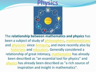 Physics
The relationship between mathematics and physics has
been a subject of study of philosophers, mathematicians
and physicists since Antiquity, and more recently also by
historians and educators. Generally considered a
relationship of great intimacy, mathematics has already
been described as "an essential tool for physics" and
physics has already been described as "a rich source of
inspiration and insight in mathematics".
 