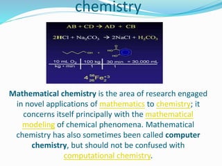chemistry
Mathematical chemistry is the area of research engaged
in novel applications of mathematics to chemistry; it
concerns itself principally with the mathematical
modeling of chemical phenomena. Mathematical
chemistry has also sometimes been called computer
chemistry, but should not be confused with
computational chemistry.
 