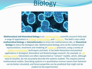 Biology
Mathematical and theoretical biology is an interdisciplinary scientific research field with
a range of applications in biology, biotechnology, and medicine. The field is also called
mathematical biology or biomathematics to stress the mathematical side, or theoretical
biology to stress the biological side. Mathematical biology aims at the mathematical
representation, treatment and modeling of biological processes, using a variety of
applied mathematical techniques and tools. It has both theoretical and practical
applications in biological, biomedical and biotechnology research. For example, in cell
biology, protein interactions are often represented as "cartoon" models, which, although
easy to visualize, do not accurately describe the systems studied. This requires precise
mathematical models. Describing systems in a quantitative manner means their behavior
can be better simulated, and hence properties can be predicted that might not be
evident to the experimenter.
 