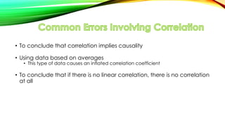 • To conclude that correlation implies causality
• Using data based on averages
• This type of data causes an inflated correlation coefficient
• To conclude that if there is no linear correlation, there is no correlation
at all
 