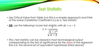 • Use Critical Value from Table A-6 (this is a simpler approach) and think
of the Linear Correlation Coefficient (𝑟) as a ‘test statistic’
• OR, use the following t-score test statistic with 𝑑𝑓 = 𝑛 − 2
𝑡 =
𝑟
1 − 𝑟2
𝑛 − 2
• This 𝑡 test statistic can be viewed in most technological output
corresponding to the test of significance for the slope in the regression
line (i.e. the second set of equivalent hypotheses listed above)
 