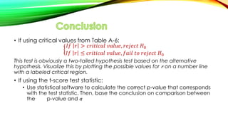 • If using critical values from Table A-6:
𝐼𝑓 𝑟 > 𝑐𝑟𝑖𝑡𝑖𝑐𝑎𝑙 𝑣𝑎𝑙𝑢𝑒, 𝑟𝑒𝑗𝑒𝑐𝑡 𝐻0
𝐼𝑓 𝑟 ≤ 𝑐𝑟𝑖𝑡𝑖𝑐𝑎𝑙 𝑣𝑎𝑙𝑢𝑒, 𝑓𝑎𝑖𝑙 𝑡𝑜 𝑟𝑒𝑗𝑒𝑐𝑡 𝐻0
This test is obviously a two-tailed hypothesis test based on the alternative
hypothesis. Visualize this by plotting the possible values for 𝑟 on a number line
with a labeled critical region.
• If using the t-score test statistic:
• Use statistical software to calculate the correct p-value that corresponds
with the test statistic. Then, base the conclusion on comparison between
the p-value and 𝛼
 