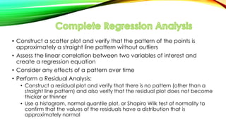 • Construct a scatter plot and verify that the pattern of the points is
approximately a straight line pattern without outliers
• Assess the linear correlation between two variables of interest and
create a regression equation
• Consider any effects of a pattern over time
• Perform a Residual Analysis:
• Construct a residual plot and verify that there is no pattern (other than a
straight line pattern) and also verify that the residual plot does not become
thicker or thinner
• Use a histogram, normal quantile plot, or Shapiro Wilk test of normality to
confirm that the values of the residuals have a distribution that is
approximately normal
 