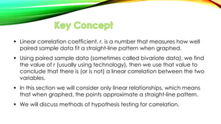  Linear correlation coefficient, r, is a number that measures how well
paired sample data fit a straight-line pattern when graphed.
 Using paired sample data (sometimes called bivariate data), we find
the value of r (usually using technology), then we use that value to
conclude that there is (or is not) a linear correlation between the two
variables.
 In this section we will consider only linear relationships, which means
that when graphed, the points approximate a straight-line pattern.
 We will discuss methods of hypothesis testing for correlation.
 