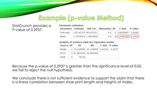 StatCrunch provides a
P-value of 0.2937.
Because the p-value of 0.2937 is greater than the significance level of 0.05,
we fail to reject the null hypothesis.
We conclude there is not sufficient evidence to support the claim that there
is a linear correlation between shoe print length and heights of males.
 