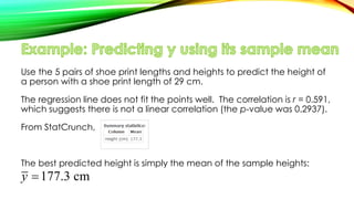 Use the 5 pairs of shoe print lengths and heights to predict the height of
a person with a shoe print length of 29 cm.
The regression line does not fit the points well. The correlation is r = 0.591,
which suggests there is not a linear correlation (the p-value was 0.2937).
From StatCrunch,
The best predicted height is simply the mean of the sample heights:
177.3 cmy 
 