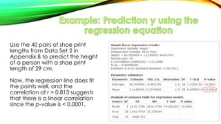 Use the 40 pairs of shoe print
lengths from Data Set 2 in
Appendix B to predict the height
of a person with a shoe print
length of 29 cm.
Now, the regression line does fit
the points well, and the
correlation of r = 0.813 suggests
that there is a linear correlation
since the p-value is < 0.0001.
 