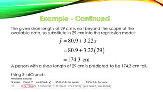 The given shoe length of 29 cm is not beyond the scope of the
available data, so substitute in 29 cm into the regression model:
A person with a shoe length of 29 cm is predicted to be 174.3 cm tall.
Using StatCrunch,
 
ˆ 80.9 3.22
80.9 3.22 29
174.3 cm
y x 
 

 