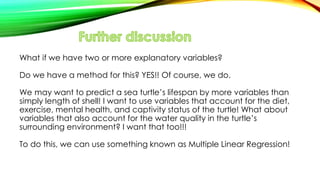 What if we have two or more explanatory variables?
Do we have a method for this? YES!! Of course, we do.
We may want to predict a sea turtle’s lifespan by more variables than
simply length of shell! I want to use variables that account for the diet,
exercise, mental health, and captivity status of the turtle! What about
variables that also account for the water quality in the turtle’s
surrounding environment? I want that too!!!
To do this, we can use something known as Multiple Linear Regression!
 