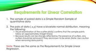 1. The sample of paired data is a Simple Random Sample of
quantitative data
2. The pairs of data ( 𝑥,𝑦) have a bivariate normal distribution, meaning
the following:
• Visual examination of the scatter plot(s) confirms that the sample points
follow an approximately straight line(s)
• Because results can be strongly affected by the presence of outliers, any
outliers should be removed if they are known to be errors (Note: Use caution
when removing data points)
Note: These are the same as the Requirements for Simple Linear
Regression.
 