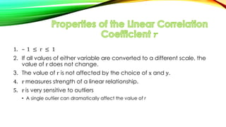 1. – 1 ≤ r ≤ 1
2. If all values of either variable are converted to a different scale, the
value of r does not change.
3. The value of r is not affected by the choice of x and y.
4. r measures strength of a linear relationship.
5. r is very sensitive to outliers
• A single outlier can dramatically affect the value of r
 