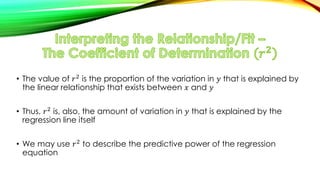 • The value of 𝑟2 is the proportion of the variation in 𝑦 that is explained by
the linear relationship that exists between 𝑥 and 𝑦
• Thus, 𝑟2 is, also, the amount of variation in 𝑦 that is explained by the
regression line itself
• We may use 𝑟2 to describe the predictive power of the regression
equation
 