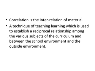 • Correlation is the inter-relation of material.
• A technique of teaching learning which is used
to establish a reciprocal relationship among
the various subjects of the curriculum and
between the school environment and the
outside environment.
 