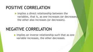 POSITIVE CORRELATION
 implies a direct relationship between the
variables, that is, as one increases (or decreases),
the other also increases (or decreases).
NEGATIVE CORRELATION
 implies an inverse relationship such that as one
variable increases, the other decreases.
 