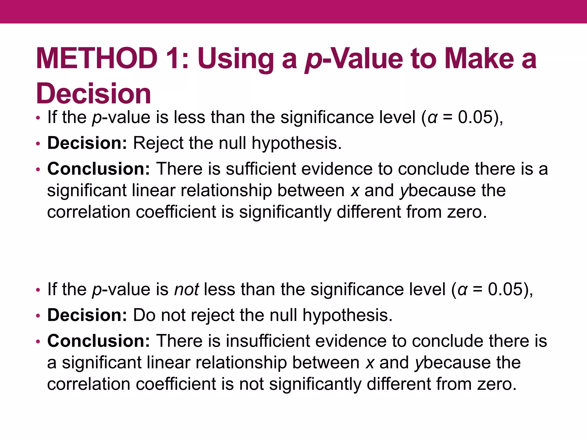 METHOD 1: Using a p-Value to Make a
Decision
• If the p-value is less than the significance level (α = 0.05),
• Decision: Reject the null hypothesis.
• Conclusion: There is sufficient evidence to conclude there is a
significant linear relationship between x and ybecause the
correlation coefficient is significantly different from zero.
• If the p-value is not less than the significance level (α = 0.05),
• Decision: Do not reject the null hypothesis.
• Conclusion: There is insufficient evidence to conclude there is
a significant linear relationship between x and ybecause the
correlation coefficient is not significantly different from zero.
 