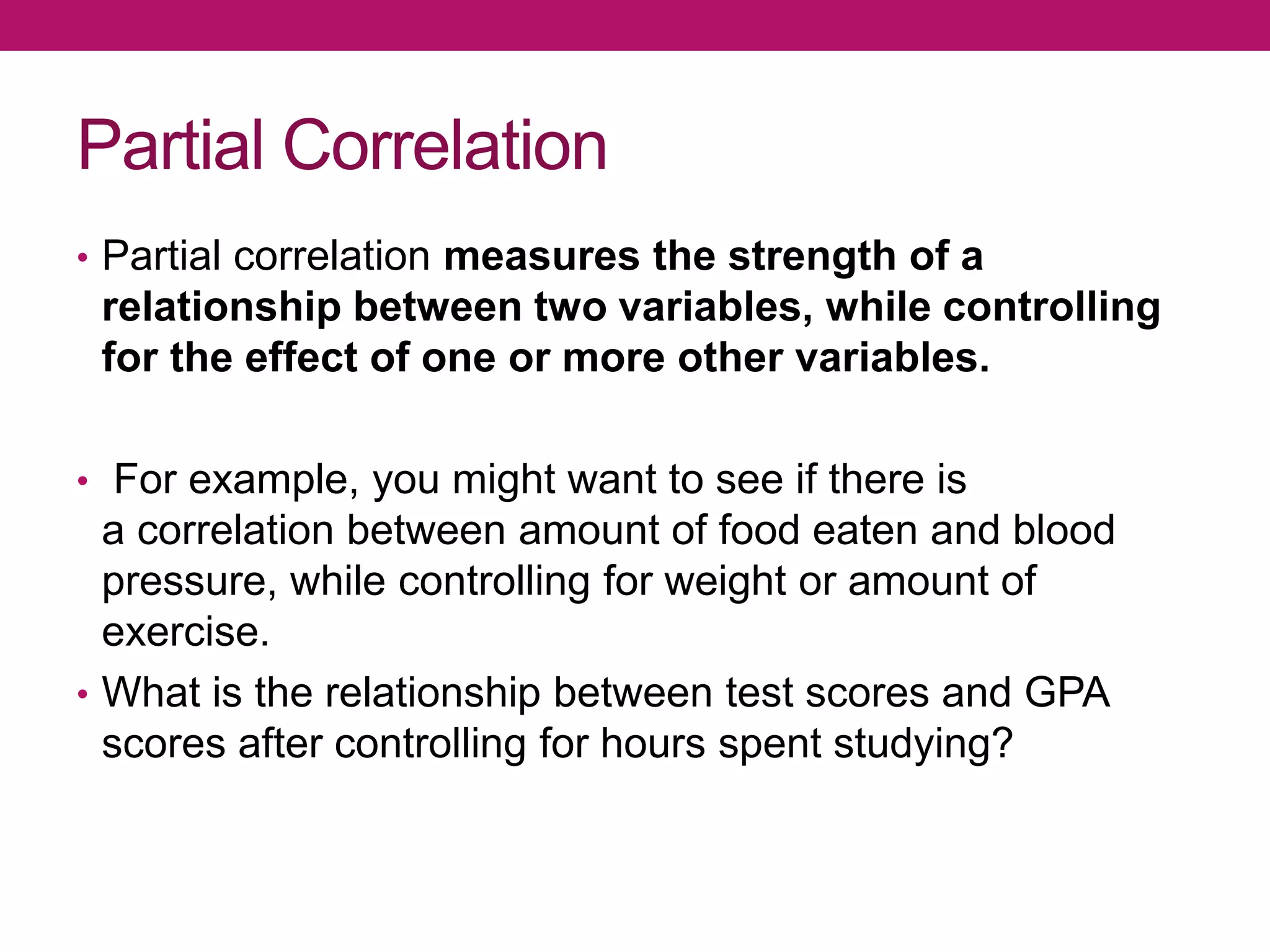 Partial Correlation
• Partial correlation measures the strength of a
relationship between two variables, while controlling
for the effect of one or more other variables.
• For example, you might want to see if there is
a correlation between amount of food eaten and blood
pressure, while controlling for weight or amount of
exercise.
• What is the relationship between test scores and GPA
scores after controlling for hours spent studying?
 