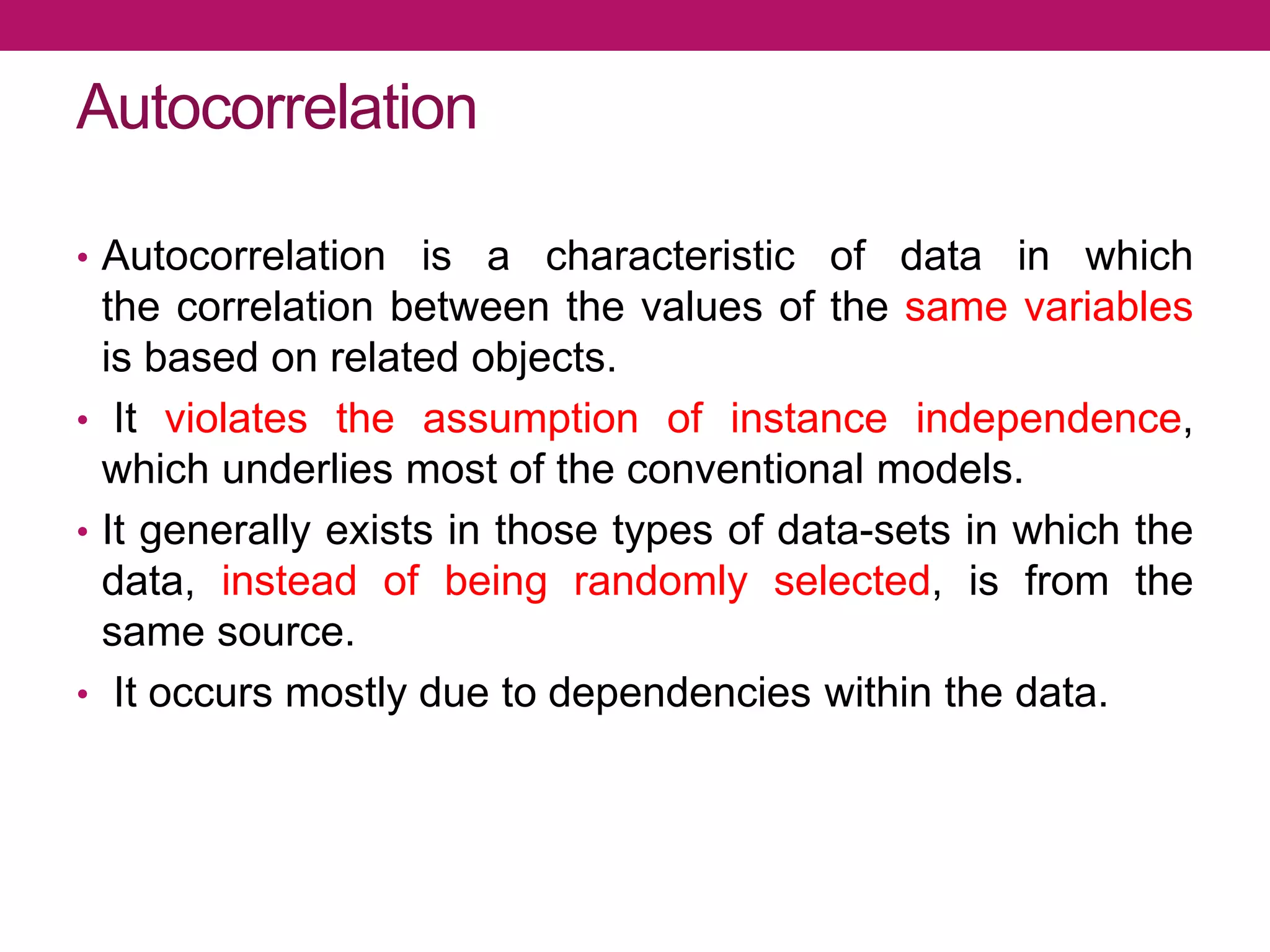 Autocorrelation
• Autocorrelation is a characteristic of data in which
the correlation between the values of the same variables
is based on related objects.
• It violates the assumption of instance independence,
which underlies most of the conventional models.
• It generally exists in those types of data-sets in which the
data, instead of being randomly selected, is from the
same source.
• It occurs mostly due to dependencies within the data.
 