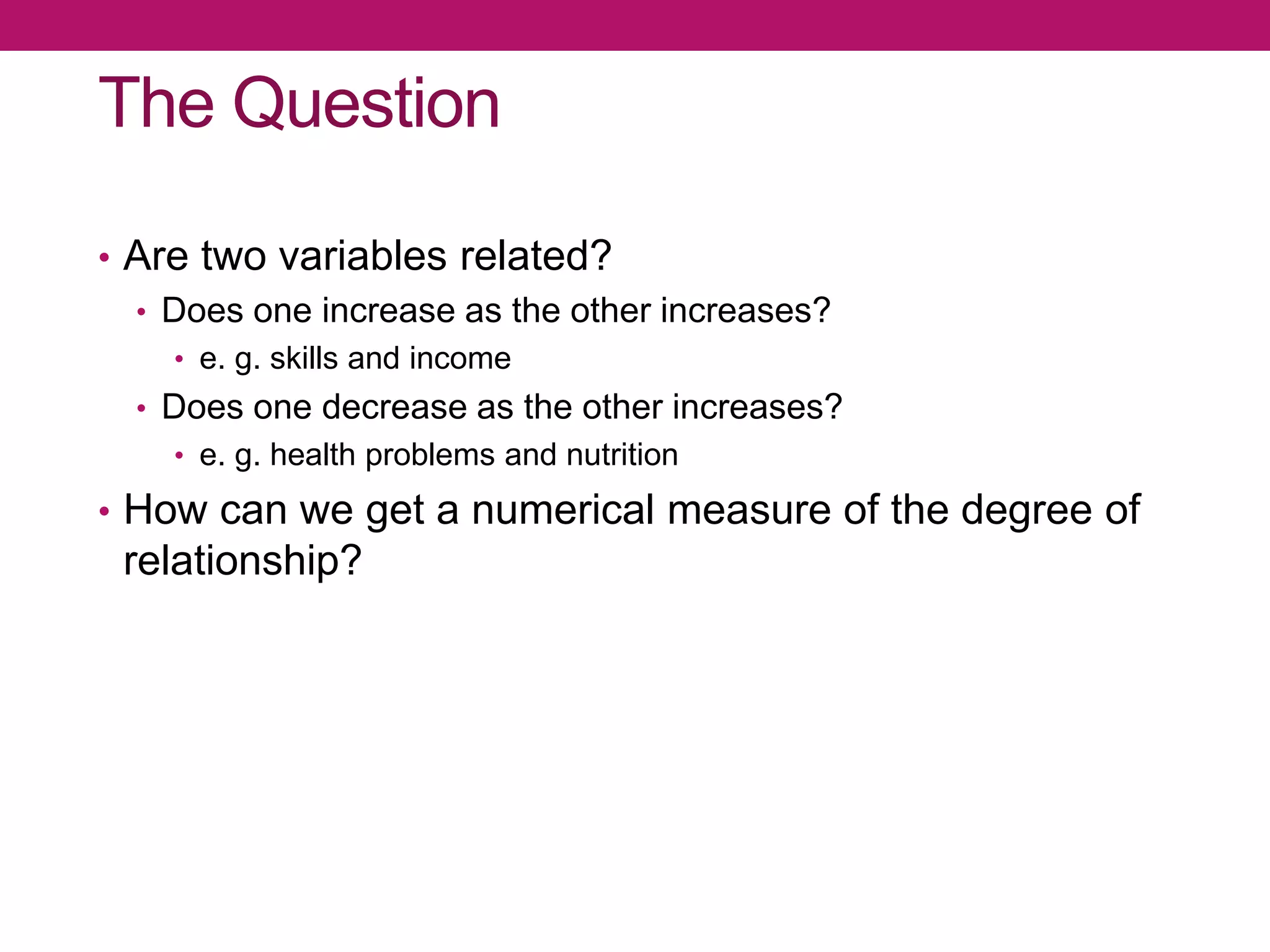 The Question
• Are two variables related?
• Does one increase as the other increases?
• e. g. skills and income
• Does one decrease as the other increases?
• e. g. health problems and nutrition
• How can we get a numerical measure of the degree of
relationship?
 