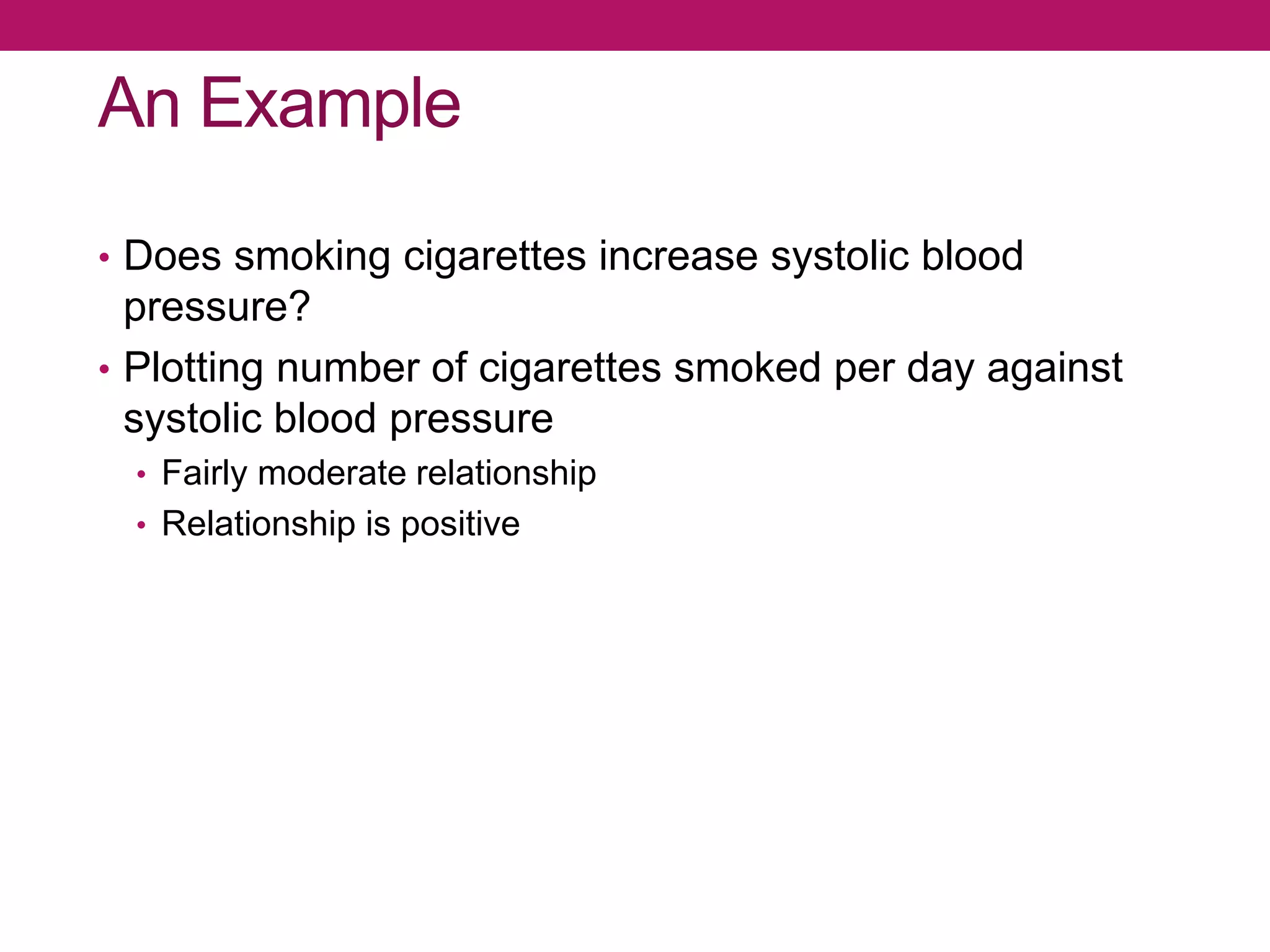 An Example
• Does smoking cigarettes increase systolic blood
pressure?
• Plotting number of cigarettes smoked per day against
systolic blood pressure
• Fairly moderate relationship
• Relationship is positive
 