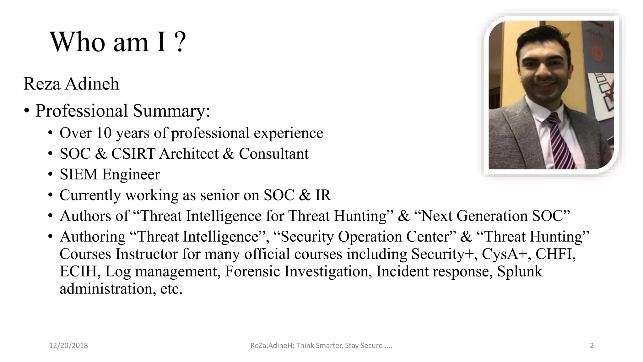 Who am I ?
Reza Adineh
• Professional Summary:
• Over 10 years of professional experience
• SOC & CSIRT Architect & Consultant
• SIEM Engineer
• Currently working as senior on SOC & IR
• Authors of “Threat Intelligence for Threat Hunting” & “Next Generation SOC”
• Authoring “Threat Intelligence”, “Security Operation Center” & “Threat Hunting”
Courses Instructor for many official courses including Security+, CysA+, CHFI,
ECIH, Log management, Forensic Investigation, Incident response, Splunk
administration, etc.
ReZa.AdineH; Think Smarter, Stay Secure .... 212/20/2018
 