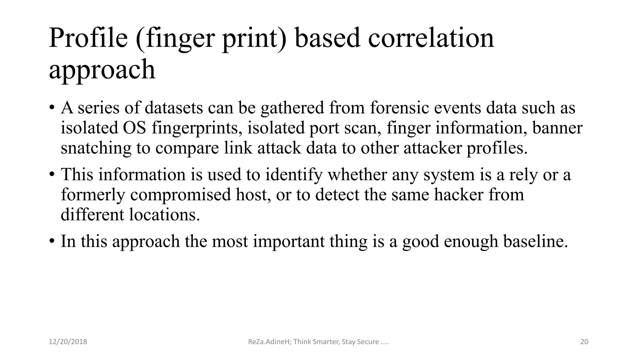 Profile (finger print) based correlation
approach
• A series of datasets can be gathered from forensic events data such as
isolated OS fingerprints, isolated port scan, finger information, banner
snatching to compare link attack data to other attacker profiles.
• This information is used to identify whether any system is a rely or a
formerly compromised host, or to detect the same hacker from
different locations.
• In this approach the most important thing is a good enough baseline.
ReZa.AdineH; Think Smarter, Stay Secure .... 2012/20/2018
 