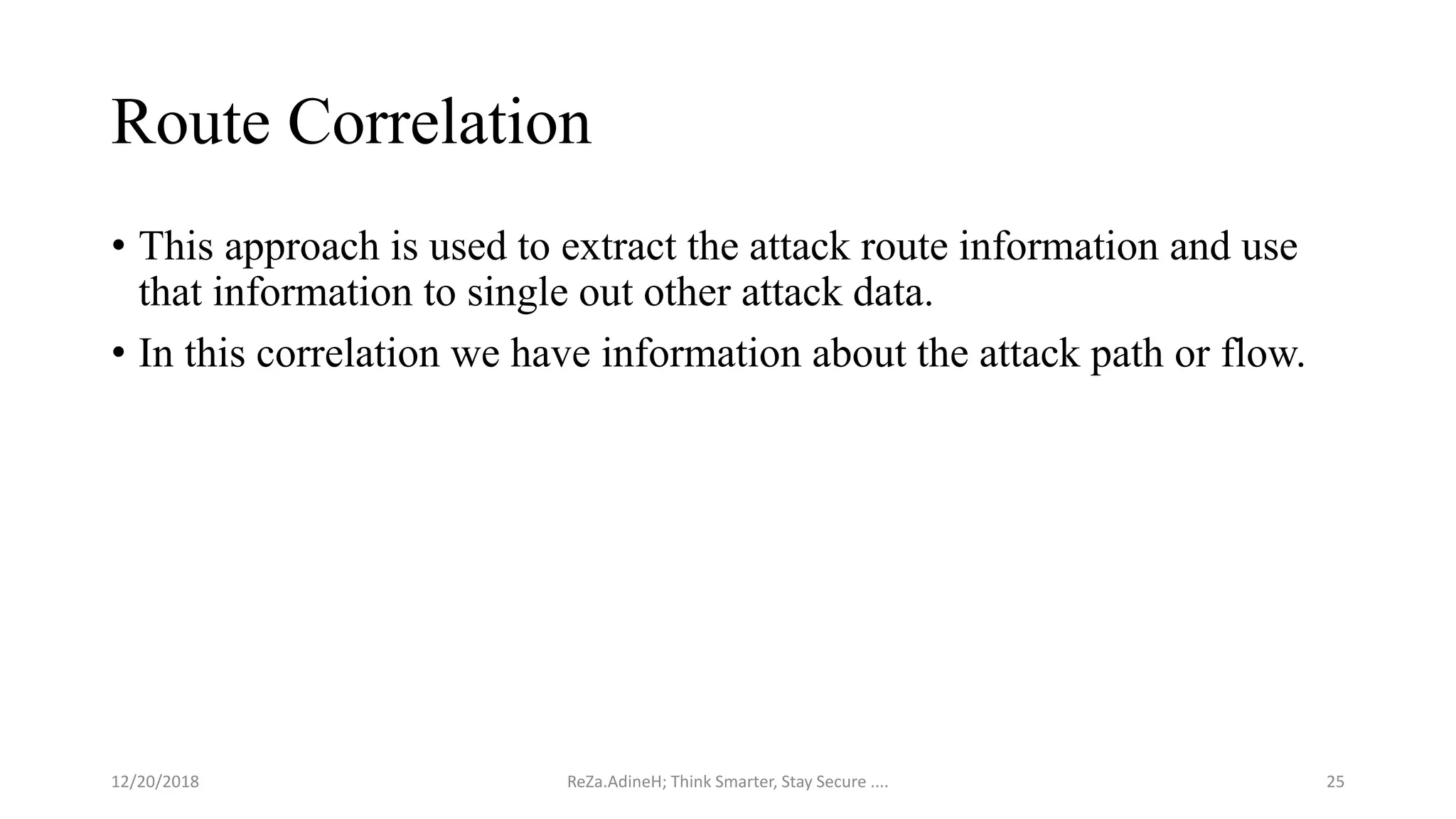 Route Correlation
• This approach is used to extract the attack route information and use
that information to single out other attack data.
• In this correlation we have information about the attack path or flow.
ReZa.AdineH; Think Smarter, Stay Secure .... 2512/20/2018
 