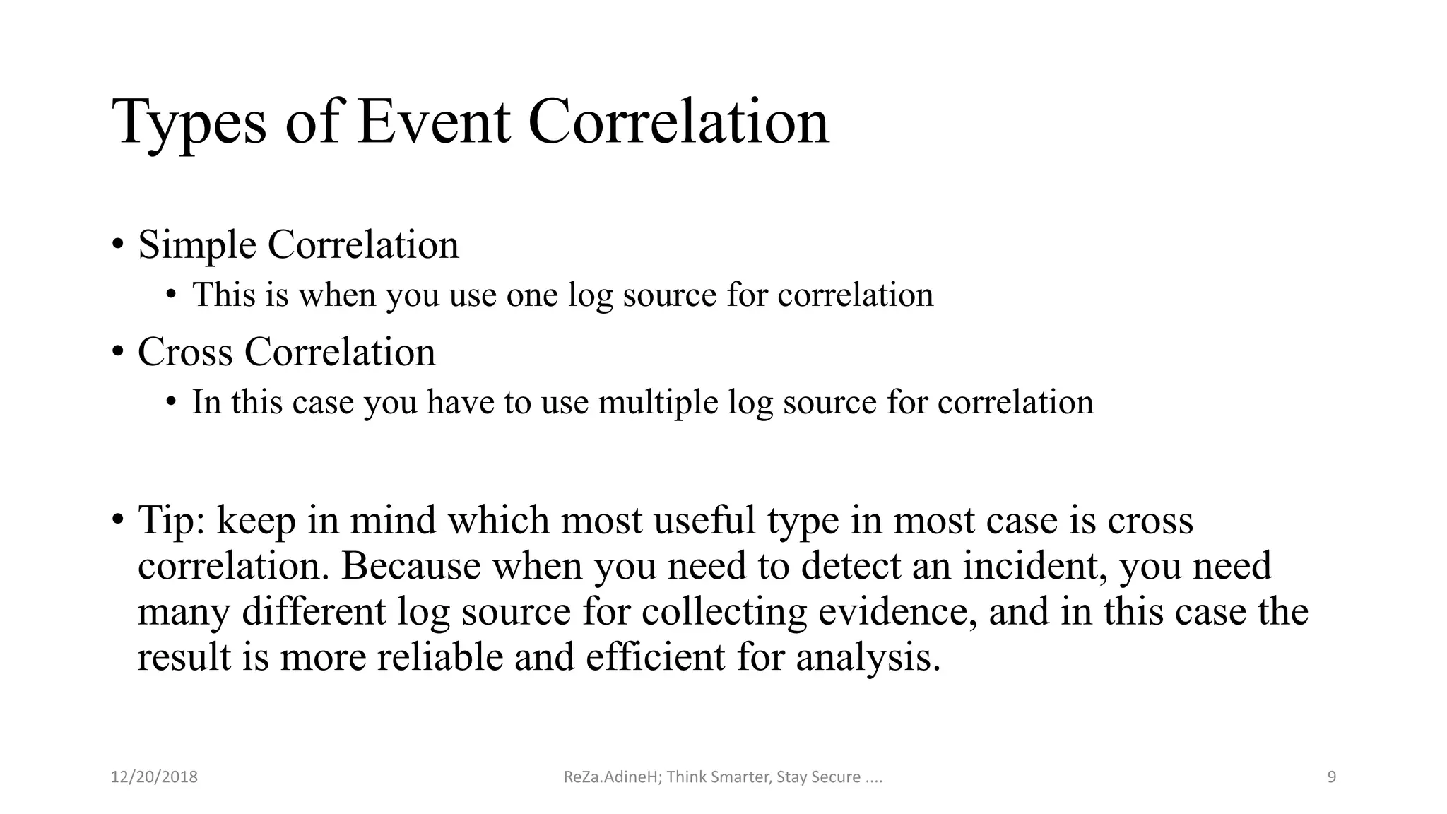 Types of Event Correlation
• Simple Correlation
• This is when you use one log source for correlation
• Cross Correlation
• In this case you have to use multiple log source for correlation
• Tip: keep in mind which most useful type in most case is cross
correlation. Because when you need to detect an incident, you need
many different log source for collecting evidence, and in this case the
result is more reliable and efficient for analysis.
ReZa.AdineH; Think Smarter, Stay Secure .... 912/20/2018
 