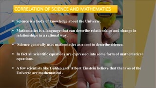 LOREM IPSUM DOLOR SIT AMET, CONSECTETUER ADIPISCING ELIT.9
• Lorem ipsum dolor sit amet,
consectetuer adipiscing elit.
Maecenas porttitor congue
massa. Fusce posuere, magna
sed pulvinar ultricies, purus
lectus malesuada libero, sit
amet commodo magna eros
quis urna.
• Nunc viverra imperdiet enim.
Fusce est. Vivamus a tellus.
11
 Science is a body of knowledge about the Universe.
 Mathematics is a language that can describe relationships and change in
relationships in a rational way.
 Science generally uses mathematics as a tool to describe science.
 In fact all scientific equations are expressed into some form of mathematical
equations.
 A few scientists like Galileo and Albert Einstein believe that the laws of the
Universe are mathematical .
CORRELATION OF SCIENCE AND MATHEMATICS
 