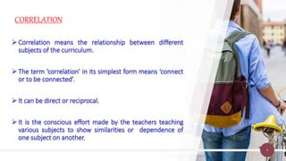 CORRELATION
4
Correlation means the relationship between different
subjects of the curriculum.
The term ‘correlation’ in its simplest form means ‘connect
or to be connected’.
It can be direct or reciprocal.
It is the conscious effort made by the teachers teaching
various subjects to show similarities or dependence of
one subject on another.
 