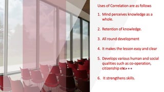 Uses of Correlation are as follows
1. Mind perceives knowledge as a
whole.
2. Retention of knowledge.
3. All round development
4. It makes the lesson easy and clear
5. Develops various human and social
qualities such as co-operation,
citizenship etc.
6. It strengthens skills.
 