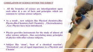8
CORRELATION OF SCIENCE WITHIN THE SUBJECT
 All the branches of science are interdependent upon
each other & a no: of facts and principles which are
common to various science subjects.
 As a result , new subjects like Physical chemistry,Bio-
Physics,Bio-Chemistry,Soil Chemistry , Electrochemisry
, Geo- Physics have been introduced.
 Physics provides instruments for the study of almost all
other science subjects , thus correlating many principles
of physics with other science subjects.
 Subject like ‘atom’, ‘heat of a chemical reaction’,
‘Electrolysis’, are of equal importance to a Physicist and
Chemist
 