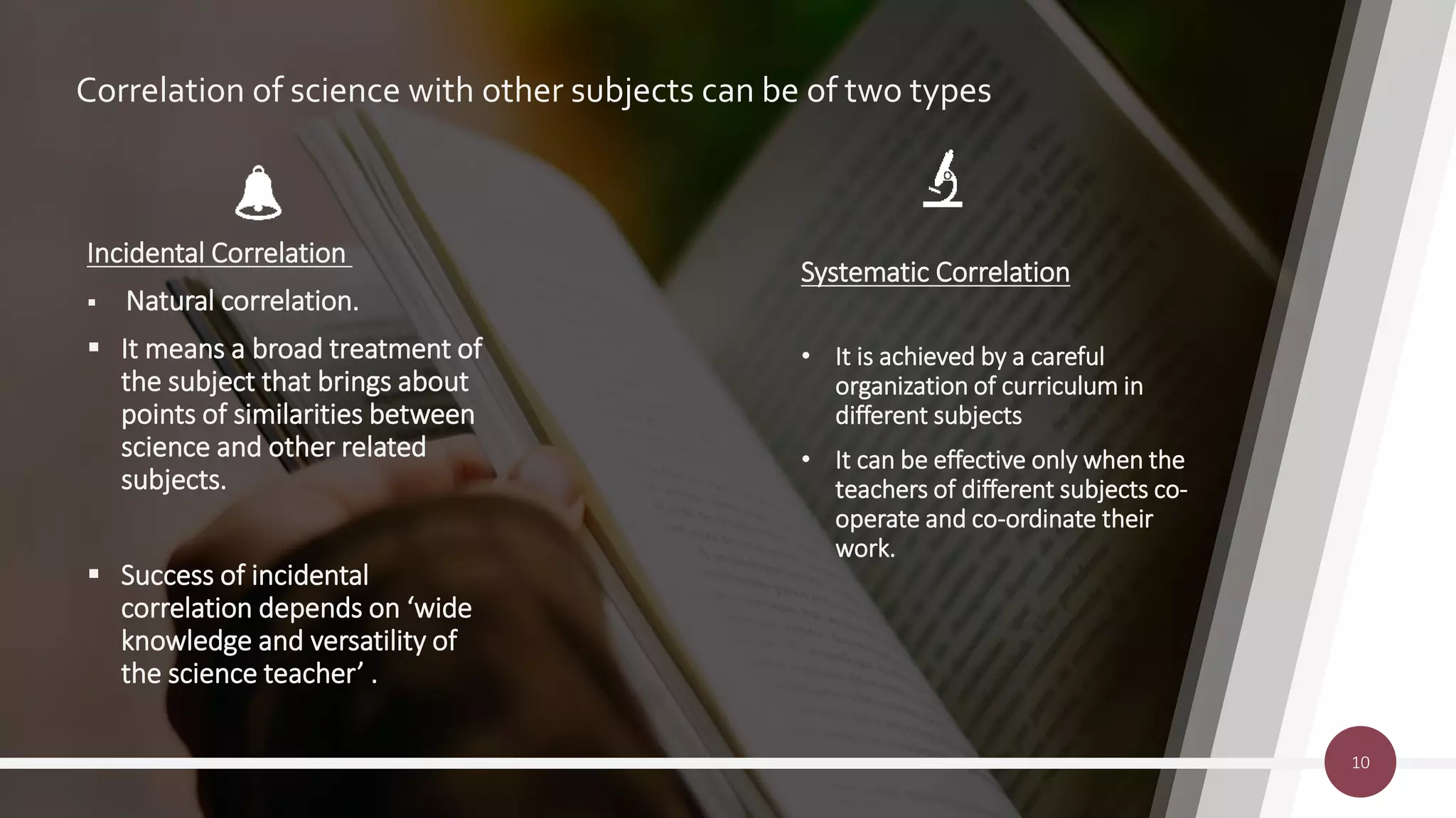 Correlation of science with other subjects can be of two types
Systematic Correlation
• It is achieved by a careful
organization of curriculum in
different subjects
• It can be effective only when the
teachers of different subjects co-
operate and co-ordinate their
work.
10
Incidental Correlation
 Natural correlation.
 It means a broad treatment of
the subject that brings about
points of similarities between
science and other related
subjects.
 Success of incidental
correlation depends on ‘wide
knowledge and versatility of
the science teacher’ .
 