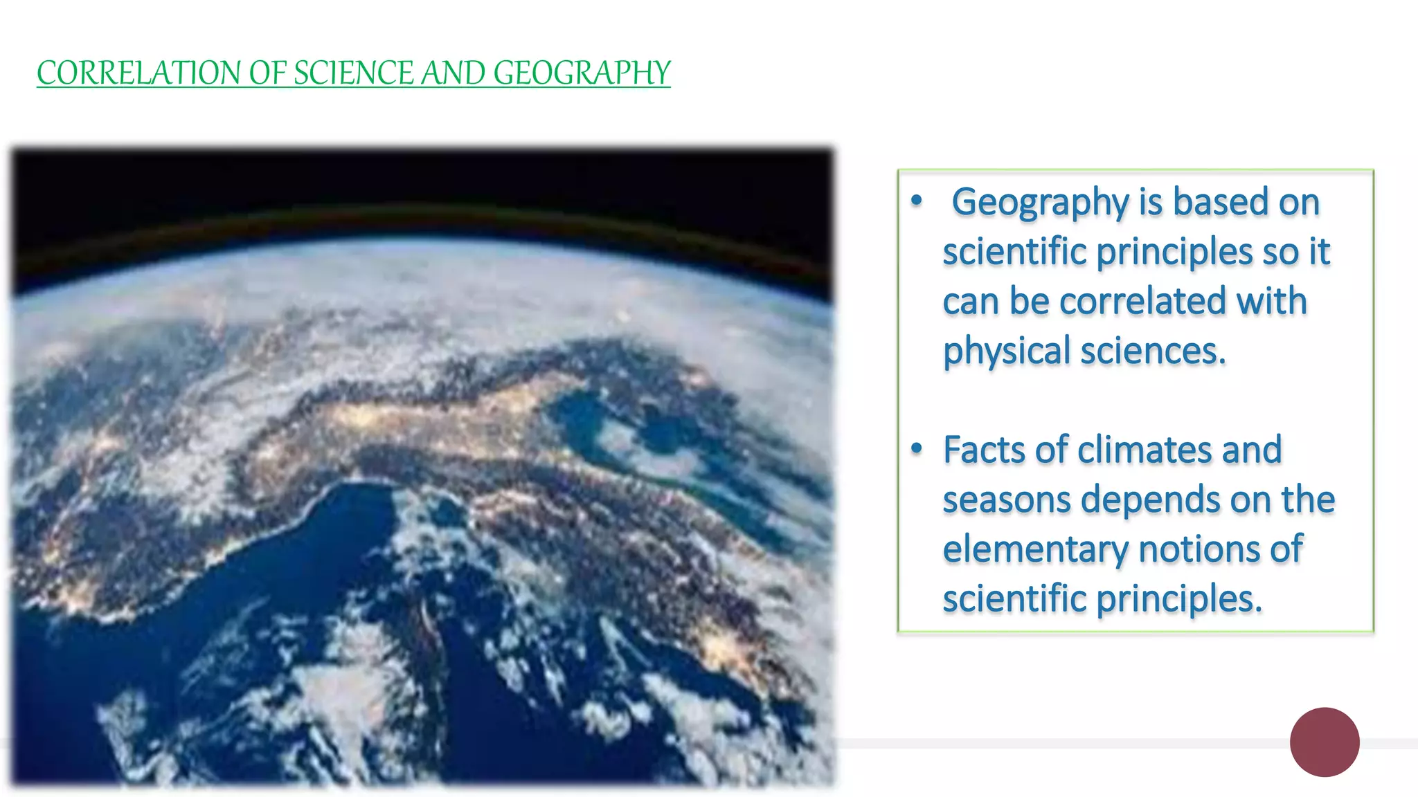CORRELATION OF SCIENCE AND GEOGRAPHY
• Geography is based on
scientific principles so it
can be correlated with
physical sciences.
• Facts of climates and
seasons depends on the
elementary notions of
scientific principles.
 