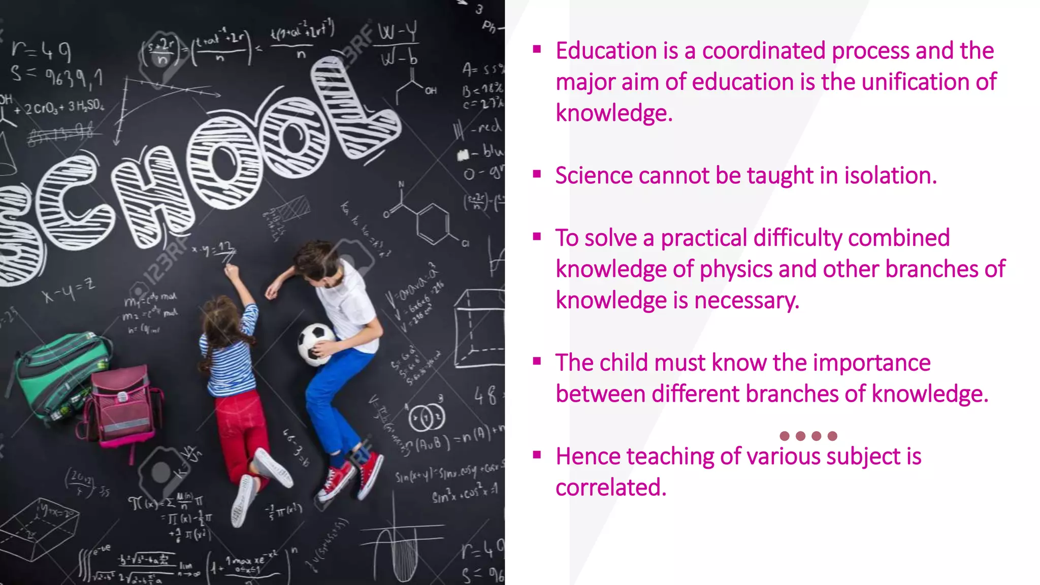  Education is a coordinated process and the
major aim of education is the unification of
knowledge.
 Science cannot be taught in isolation.
 To solve a practical difficulty combined
knowledge of physics and other branches of
knowledge is necessary.
 The child must know the importance
between different branches of knowledge.
 Hence teaching of various subject is
correlated.
 