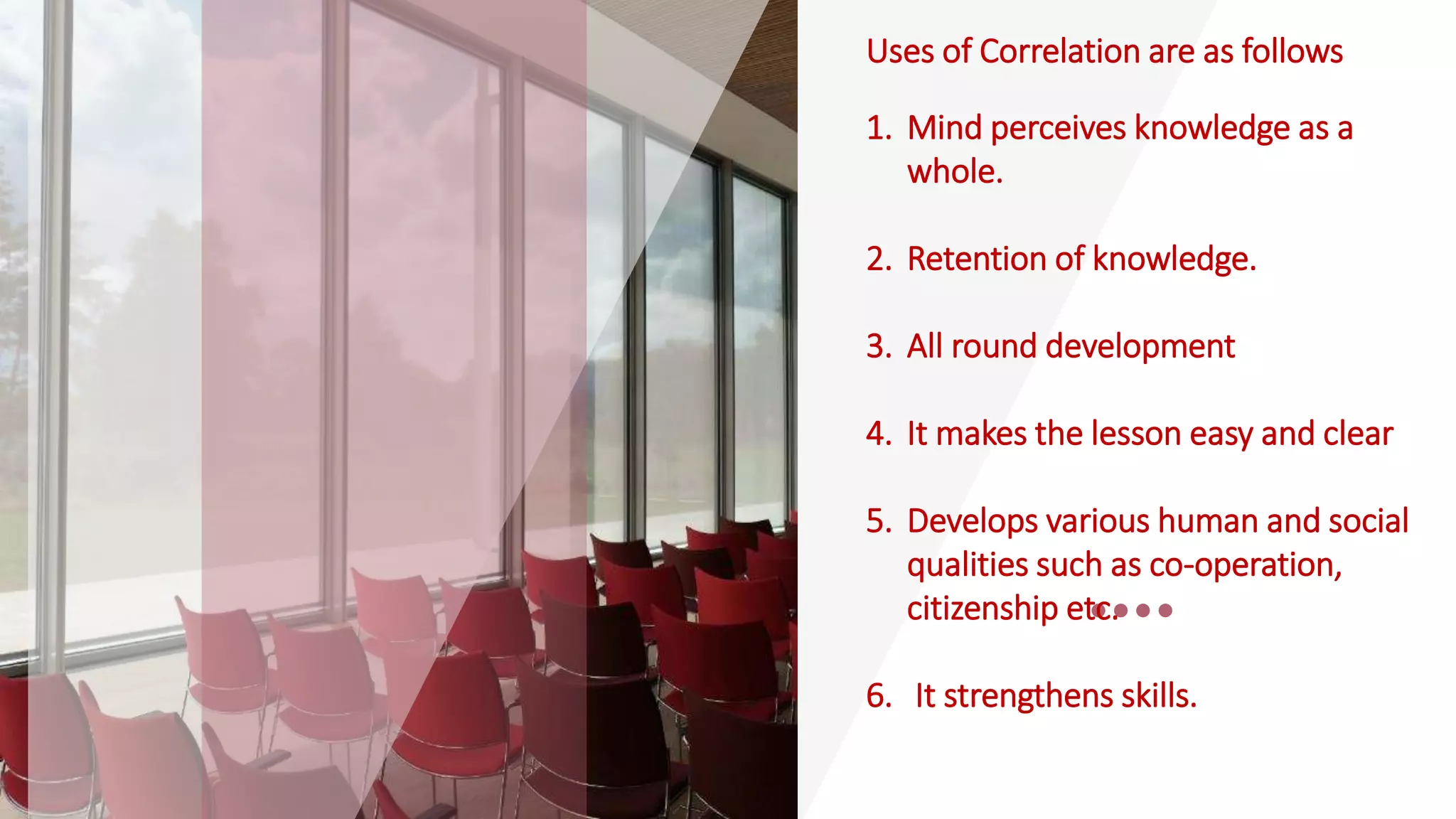 Uses of Correlation are as follows
1. Mind perceives knowledge as a
whole.
2. Retention of knowledge.
3. All round development
4. It makes the lesson easy and clear
5. Develops various human and social
qualities such as co-operation,
citizenship etc.
6. It strengthens skills.
 
