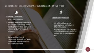 Correlation of science with other subjects can be of two types
Systematic Correlation
• It is achieved by a careful
organization of curriculum in
different subjects
• It can be effective only when the
teachers of different subjects co-
operate and co-ordinate their
work.
10
Incidental Correlation
 Natural correlation.
 It means a broad treatment of
the subject that brings about
points of similarities between
science and other related
subjects.
 Success of incidental
correlation depends on ‘wide
knowledge and versatility of
the science teacher’ .
 