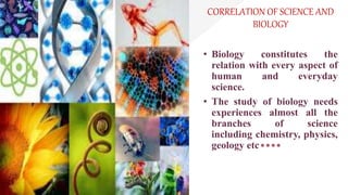 CORRELATION OF SCIENCE AND
BIOLOGY
• Biology constitutes the
relation with every aspect of
human and everyday
science.
• The study of biology needs
experiences almost all the
branches of science
including chemistry, physics,
geology etc
 