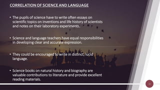 CORRELATION OF SCIENCE AND LANGUAGE
13
• The pupils of science have to write often essays on
scientific topics on inventions and life history of scientists
and notes on their laboratory experiments.
• Science and language teachers have equal responsibilities
in developing clear and accurate expression.
• They could be encouraged to write in distinct, lucid
language.
• Science books on natural history and biography are
valuable contributions to literature and provide excellent
reading materials.
 