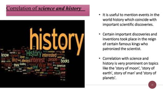 15
Correlation of science and history
• It is useful to mention events in the
world history which coincide with
important scientific discoveries.
• Certain important discoveries and
inventions took place in the reign
of certain famous kings who
patronized the scientist.
• Correlation with science and
history is very prominent on topics
like the 'story of moon', 'story of
earth', story of man' and 'story of
planets'.
 