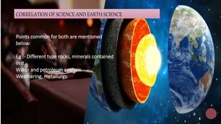 LOREM IPSUM DOLOR SIT AMET,
CONSECTETUER ADIPISCING ELIT. 12
Lorem ipsum dolor sit amet, consectetuer adipiscing elit.
Maecenas porttitor congue massa. Fusce posuere, magna
sed pulvinar ultricies, purus lectus malesuada libero, sit amet
commodo magna eros quis urna.
16
Correlation with science and history is very
prominent on topics like the 'story of moon',
'story
of earth', story of man' and 'story of planets'.
CORRELATION OF SCIENCE AND EARTH SCIENCE
Points common for both are mentioned
below:
Eg :- Different type rocks, minerals contained
in it.
Water and petroleum analysis.
Weathering, metallurgy.
 