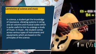 Correlation of science and music
In science, a student get the knowledge
of resonance, vibrating systems in string
and air columns and musical scales which
is quite useful to him to undergo a study
of music. In music , the student comes
across various types of instruments and
equipments which are based on the
principles of the science.
18
 