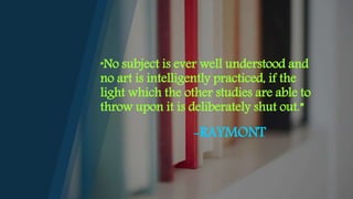 “No subject is ever well understood and
no art is intelligently practiced, if the
light which the other studies are able to
throw upon it is deliberately shut out.”
-RAYMONT
 