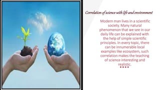 Correlationof sciencewithlifeandenvironment
Modern man lives in a scientific
society. Many natural
phenomenon that we see in our
daily life can be explained with
the help of simple scientific
principles. In every topic, there
can be innumerable local
examples like ecosystem, such
correlation makes the teaching
of science interesting and
realistic.
 
